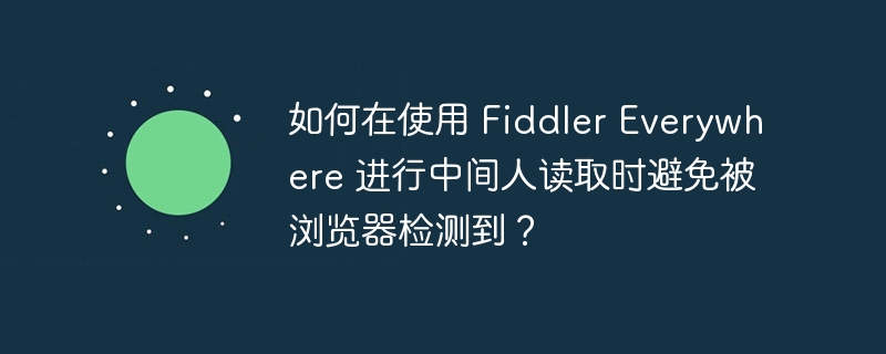 如何在使用 fiddler everywhere 进行中间人读取时避免被浏览器检测到?