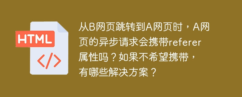 从b网页跳转到a网页时,a网页的异步请求会携带referer属性吗?如果不希望携带,有哪些解决方案?