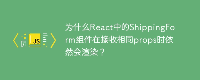 为什么react中的shippingform组件在接收相同props时依然会渲染?