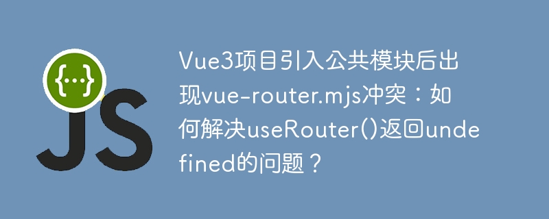 vue3项目引入公共模块后出现vue-router.mjs冲突:如何解决userouter()返回undefined的问题?