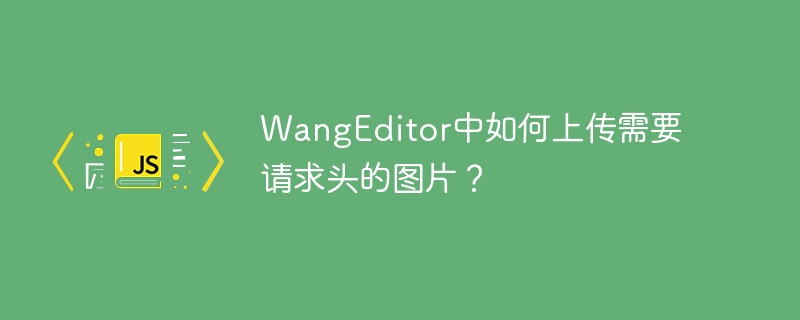 wangeditor中如何上传需要请求头的图片?