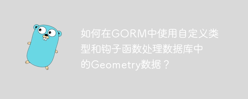如何在gorm中使用自定义类型和钩子函数处理数据库中的geometry数据?