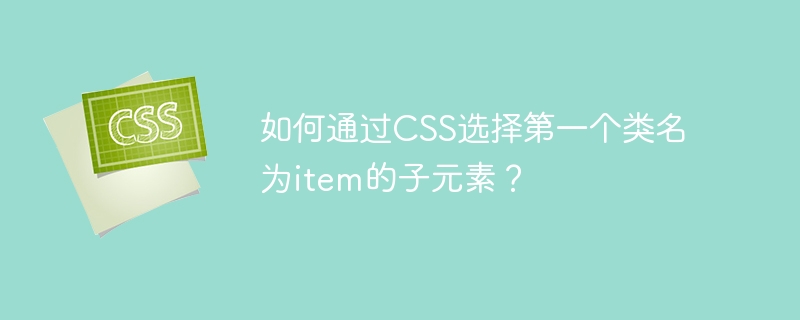 如何通过css选择第一个类名为item的子元素?