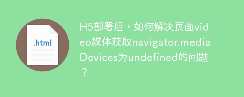 h5部署后,如何解决页面video媒体获取navigator.mediadevices为undefined的问题?
