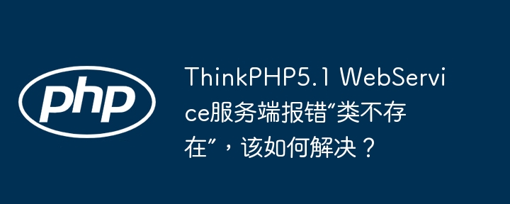 thinkphp5.1 webservice服务端报错“类不存在”,该如何解决?