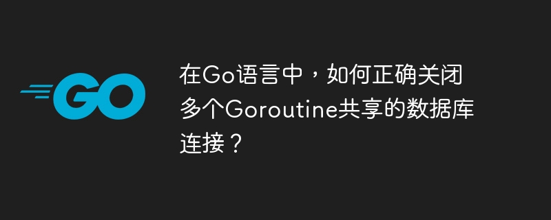 在go语言中,如何正确关闭多个goroutine共享的数据库连接?