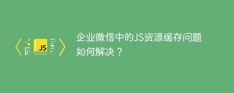 企业微信中的js资源缓存问题如何解决?