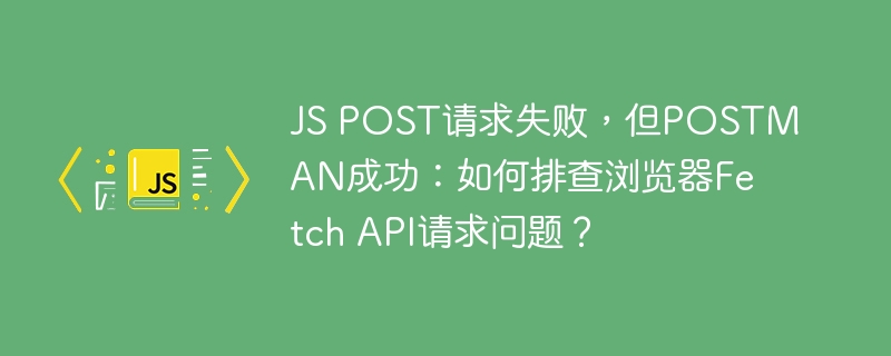js post请求失败，但postman成功：如何排查浏览器fetch api请求问题？