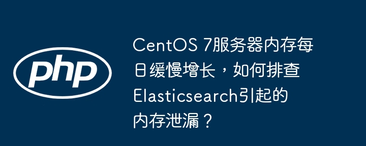 CentOS 7服务器内存每日缓慢增长,如何排查Elasticsearch引起的内存泄漏?