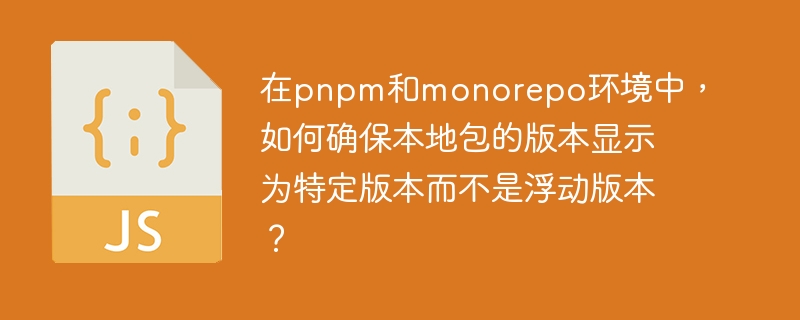 在pnpm和monorepo环境中,如何确保本地包的版本显示为特定版本而不是浮动版本?