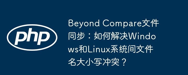 beyond compare文件同步:如何解决windows和linux系统间文件名大小写冲突?
