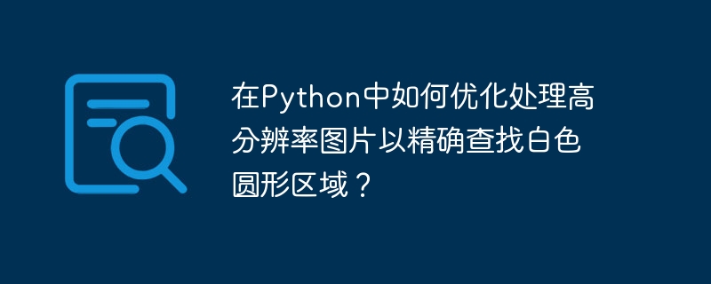 在python中如何优化处理高分辨率图片以精确查找白色圆形区域?