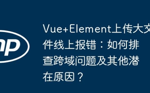 Vue+Element上传大文件线上报错：如何排查跨域问题及其他潜在原因？