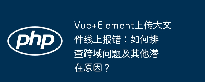 vue+element上传大文件线上报错:如何排查跨域问题及其他潜在原因?