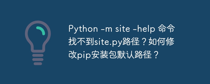 python -m site -help 命令找不到site.py路径?如何修改pip安装包默认路径?