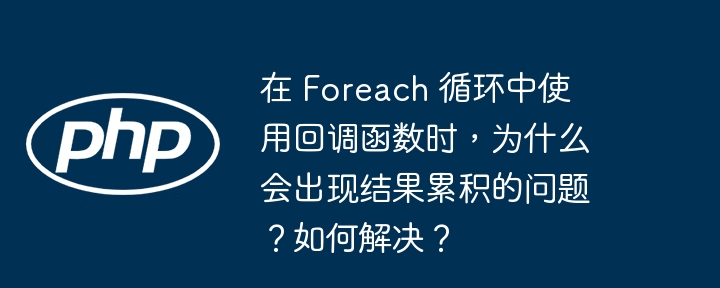 在 foreach 循环中使用回调函数时,为什么会出现结果累积的问题?如何解决?