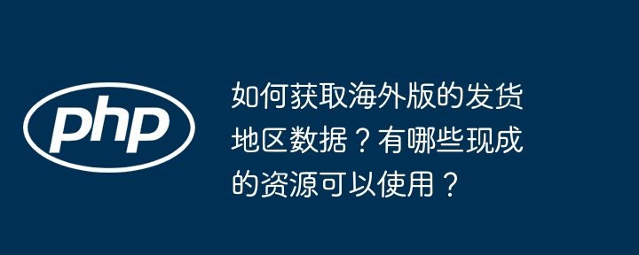 如何获取海外版的发货地区数据?有哪些现成的资源可以使用?
