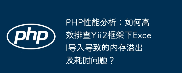 php性能分析:如何高效排查yii2框架下excel导入导致的内存溢出及耗时问题?
