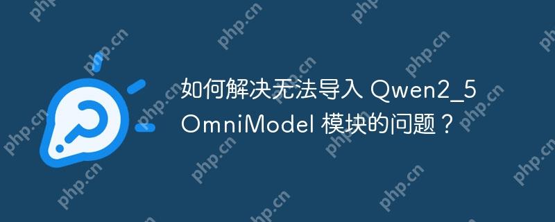 如何解决无法导入 Qwen2_5OmniModel 模块的问题?