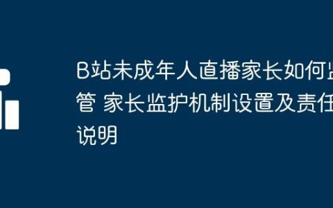 B站未成年人直播家长如何监管 家长监护机制设置及责任说明