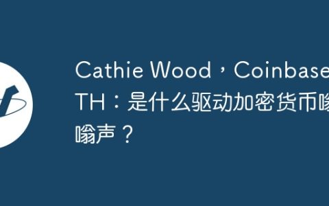 Cathie Wood，Coinbase和ATH：是什么驱动加密货币嗡嗡声？