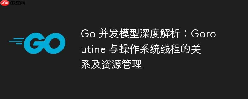 go 并发模型深度解析:goroutine 与操作系统线程的关系及资源管理