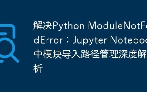 解决Python ModuleNotFoundError：Jupyter Notebook中模块导入路径管理深度解析