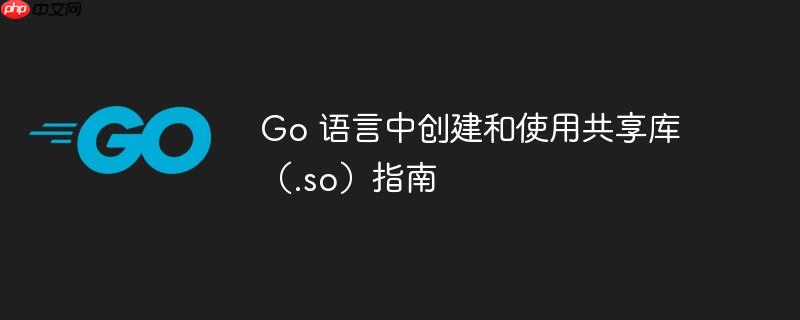 Go 语言中创建和使用共享库(.so)指南