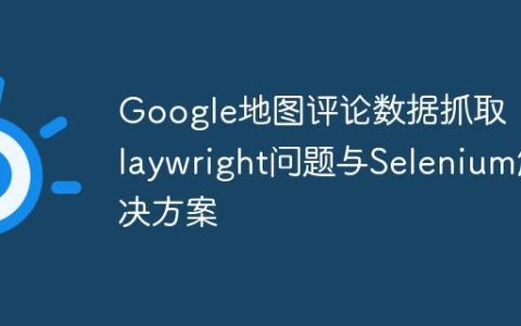 Google地图评论数据抓取：Playwright问题与Selenium解决方案