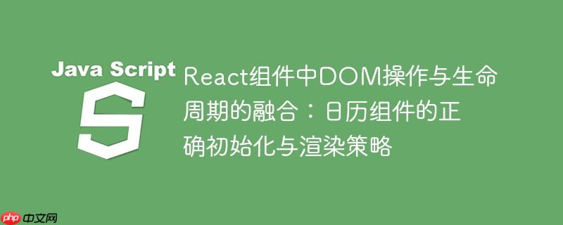 react组件中dom操作与生命周期的融合:日历组件的正确初始化与渲染策略