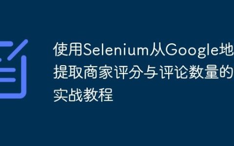 使用Selenium从Google地图提取商家评分与评论数量的实战教程
