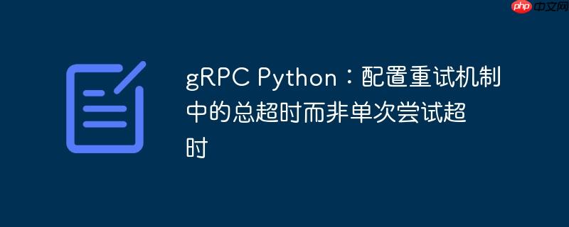grpc python:配置重试机制中的总超时而非单次尝试超时