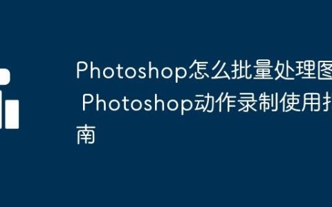 Photoshop怎么批量处理图片 Photoshop动作录制使用指南