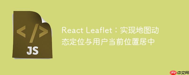 React Leaflet：实现地图动态定位与用户当前位置居中