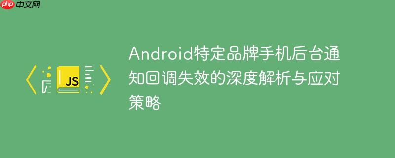 Android特定品牌手机后台通知回调失效的深度解析与应对策略