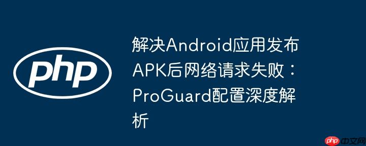 解决Android应用发布APK后网络请求失败:ProGuard配置深度解析