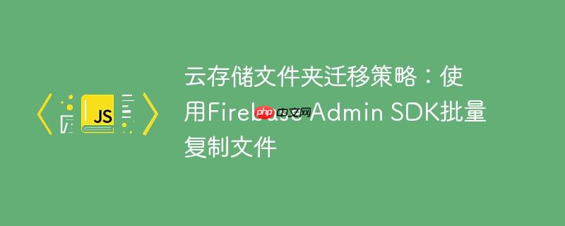 云存储文件夹迁移策略:使用Firebase Admin SDK批量复制文件