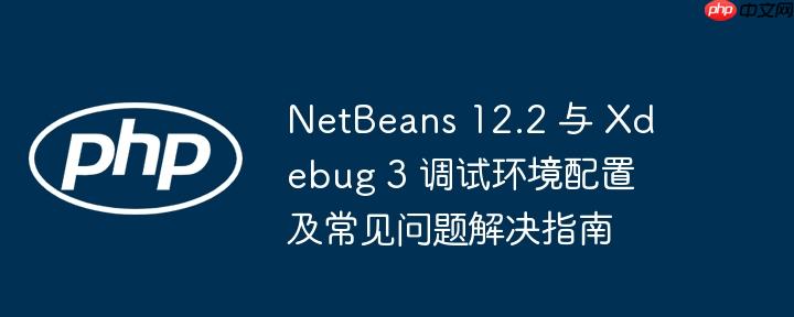 netbeans 12.2 与 xdebug 3 调试环境配置及常见问题解决指南