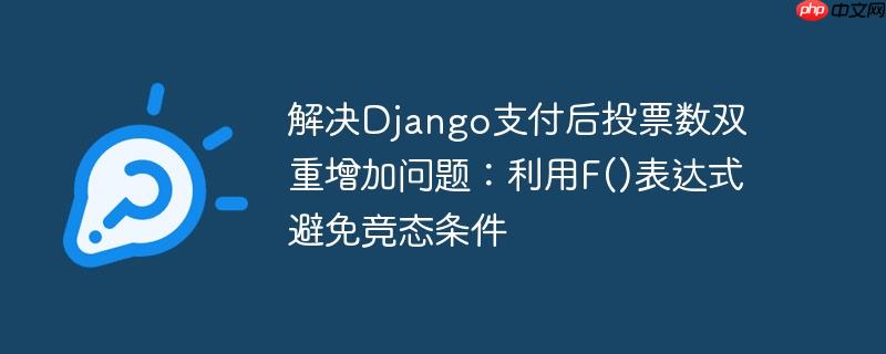 解决Django支付后投票数双重增加问题:利用F()表达式避免竞态条件