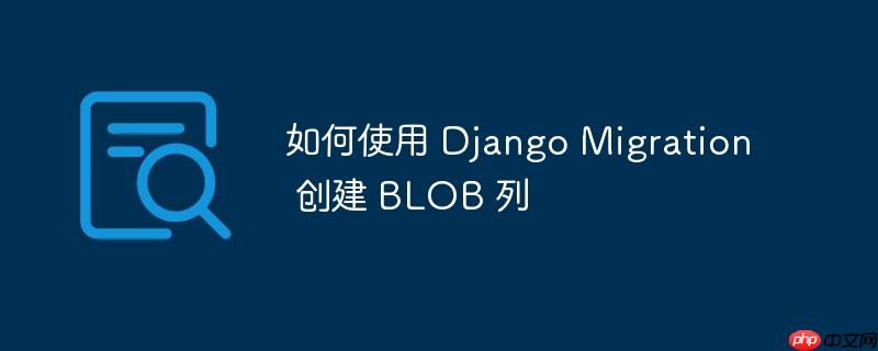 如何使用 django migration 创建 blob 列