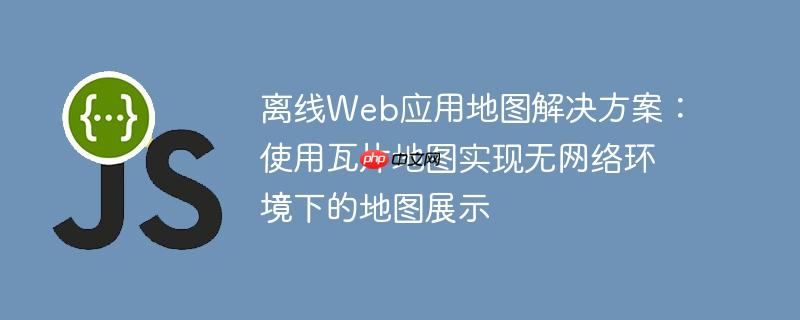 离线web应用地图解决方案:使用瓦片地图实现无网络环境下的地图展示
