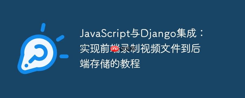 JavaScript与Django集成:实现前端录制视频文件到后端存储的教程