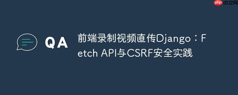 前端录制视频直传Django:Fetch API与CSRF安全实践
