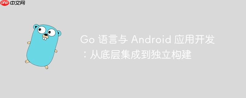 Go 语言与 Android 应用开发:从底层集成到独立构建