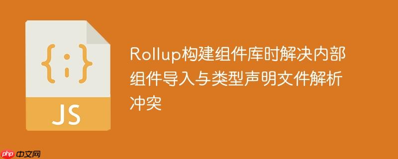 rollup构建组件库时解决内部组件导入与类型声明文件解析冲突