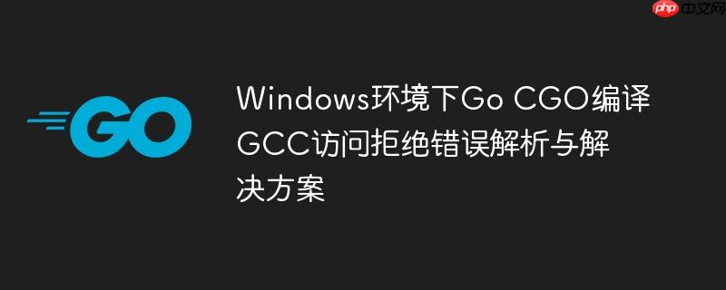 Windows环境下Go CGO编译GCC访问拒绝错误解析与解决方案