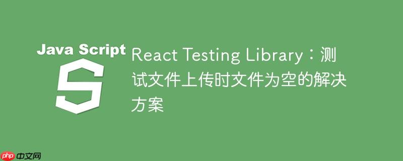react testing library:测试文件上传时文件为空的解决方案