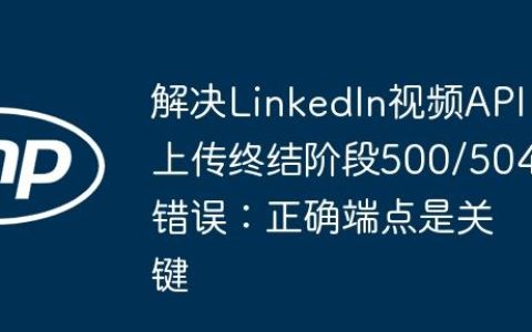 解决LinkedIn视频API上传终结阶段500/504错误：正确端点是关键