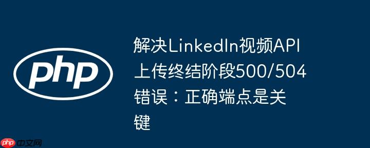 解决LinkedIn视频API上传终结阶段500/504错误:正确端点是关键