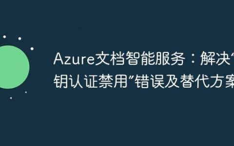 Azure文档智能服务：解决“密钥认证禁用”错误及替代方案